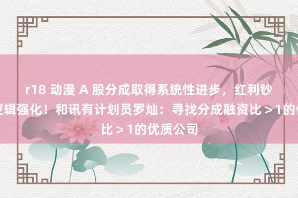 r18 动漫 A 股分成取得系统性进步，红利钞票底层逻辑强化！和讯有计划员罗灿：寻找分成融资比＞1的优质公司