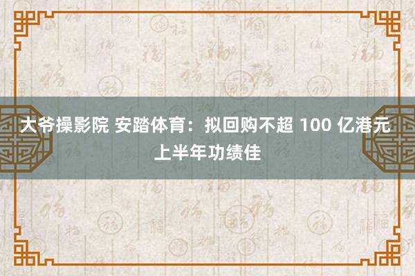 大爷操影院 安踏体育:拟回购不超 100 亿港元 上半年功绩佳