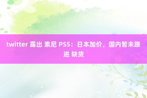 twitter 露出 索尼 PS5：日本加价，国内暂未跟进 缺货