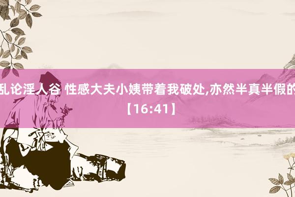 乱论淫人谷 性感大夫小姨带着我破处,亦然半真半假的【16:41】