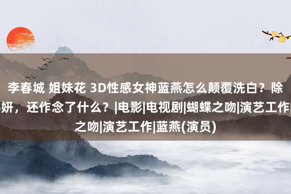 李春城 姐妹花 3D性感女神蓝燕怎么颠覆洗白？除了更名蓝心妍，还作念了什么？|电影|电视剧|蝴蝶之吻|演艺工作|蓝燕(演员)
