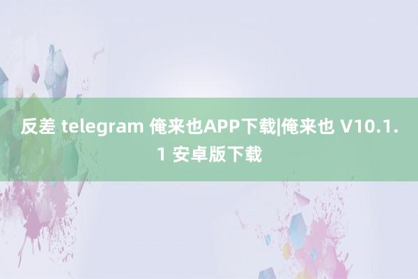 反差 telegram 俺来也APP下载|俺来也 V10.1.1 安卓版下载