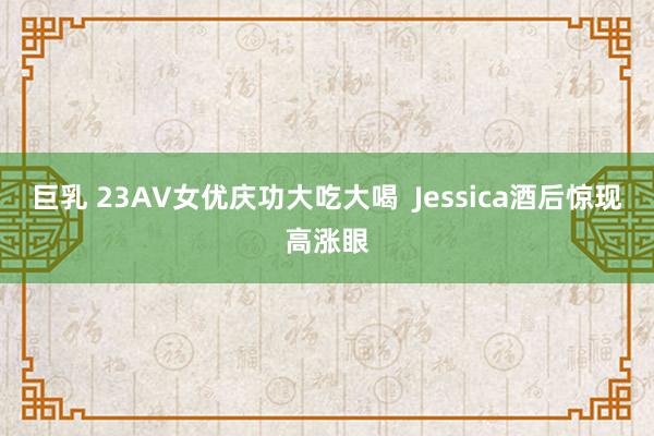 巨乳 23AV女优庆功大吃大喝  Jessica酒后惊现高涨眼