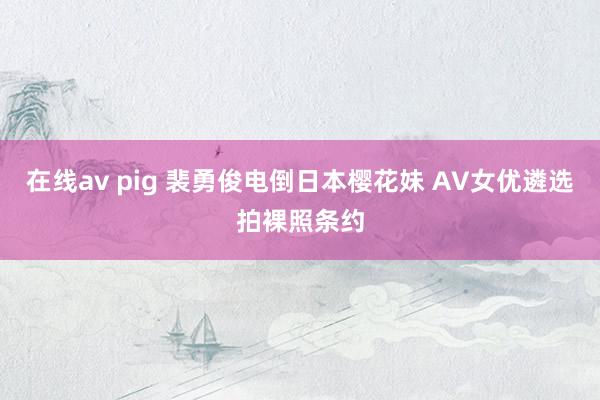 在线av pig 裴勇俊电倒日本樱花妹 AV女优遴选拍裸照条约