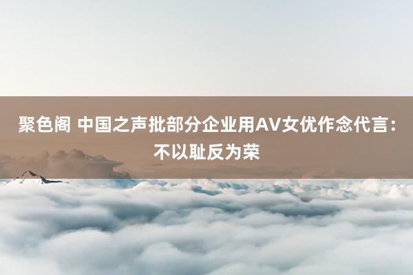 聚色阁 中国之声批部分企业用AV女优作念代言：不以耻反为荣