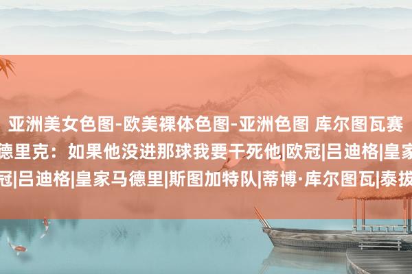 亚洲美女色图-欧美裸体色图-亚洲色图 库尔图瓦赛后获MVP 赛后嘲谑恩德里克：如果他没进那球我要干死他|欧冠|吕迪格|皇家马德里|斯图加特队|蒂博·库尔图瓦|泰拔·高图尔斯