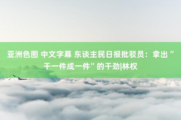 亚洲色图 中文字幕 东谈主民日报批驳员：拿出“干一件成一件”的干劲|林权