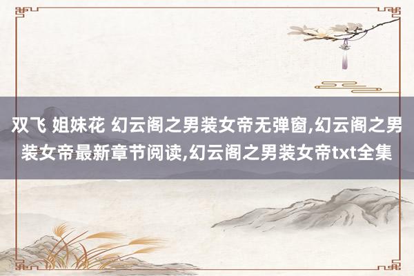 双飞 姐妹花 幻云阁之男装女帝无弹窗，幻云阁之男装女帝最新章节阅读，幻云阁之男装女帝txt全集