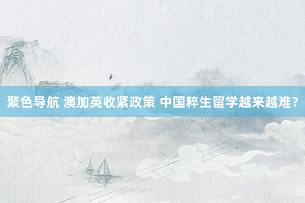 聚色导航 澳加英收紧政策 中国粹生留学越来越难？
