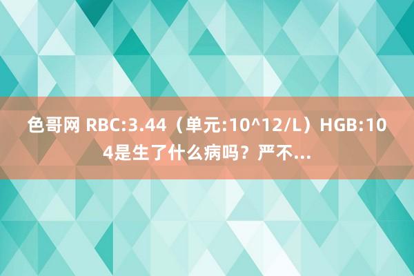 色哥网 RBC:3.44(单元:10^12/L)HGB:104是生了什么病吗?严不...