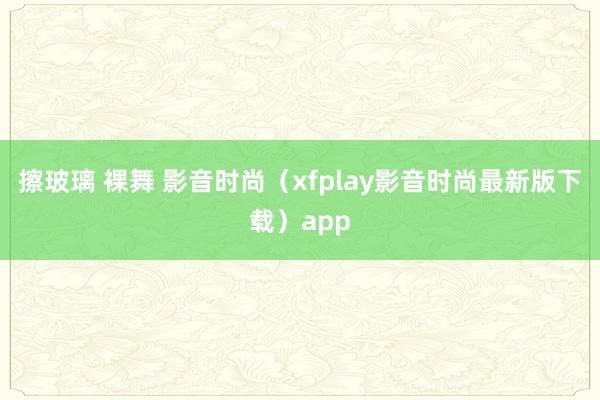 擦玻璃 裸舞 影音时尚（xfplay影音时尚最新版下载）app