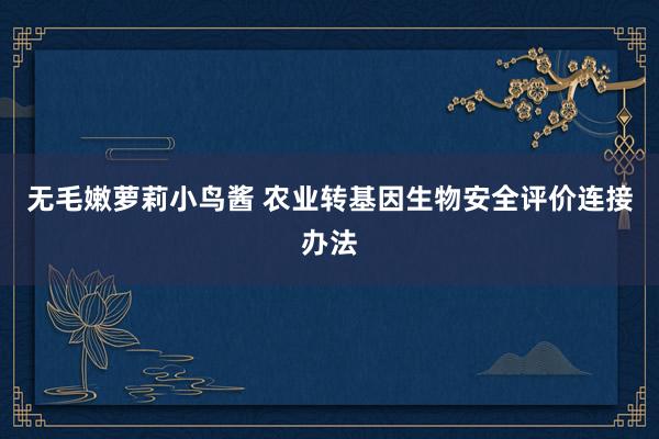 无毛嫩萝莉小鸟酱 农业转基因生物安全评价连接办法