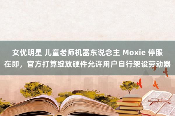 女优明星 儿童老师机器东说念主 Moxie 停服在即，官方打算绽放硬件允许用户自行架设劳动器