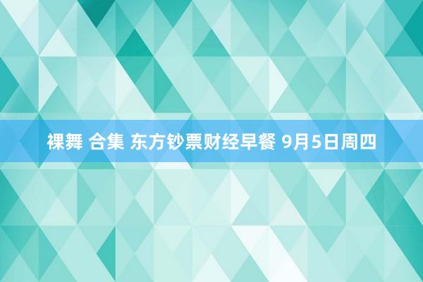 裸舞 合集 东方钞票财经早餐 9月5日周四