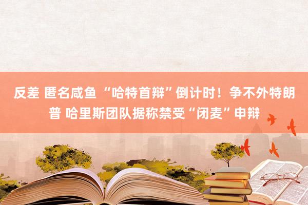 反差 匿名咸鱼 “哈特首辩”倒计时！争不外特朗普 哈里斯团队据称禁受“闭麦”申辩