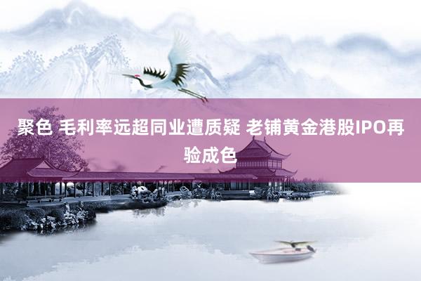 聚色 毛利率远超同业遭质疑 老铺黄金港股IPO再验成色