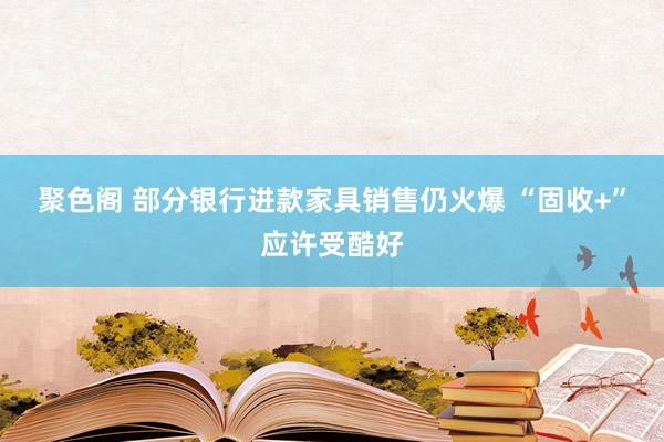 聚色阁 部分银行进款家具销售仍火爆 “固收+”应许受酷好