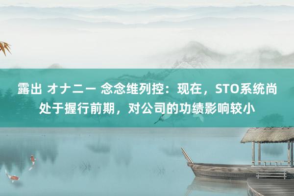 露出 オナニー 念念维列控：现在，STO系统尚处于握行前期，对公司的功绩影响较小