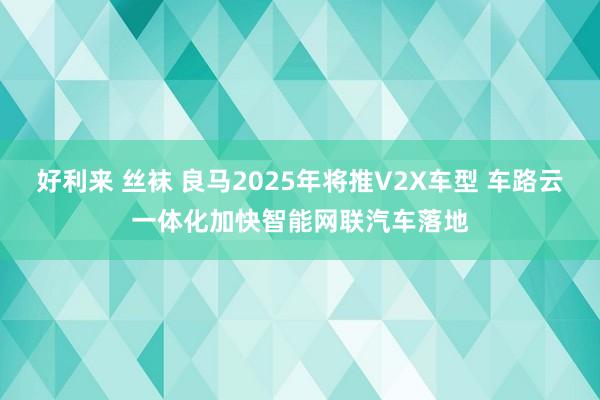好利来 丝袜 良马2025年将推V2X车型 车路云一体化加快智能网联汽车落地