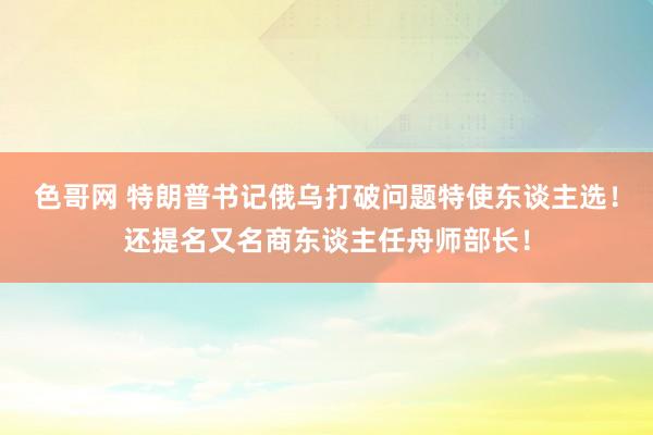 色哥网 特朗普书记俄乌打破问题特使东谈主选！还提名又名商东谈主任舟师部长！