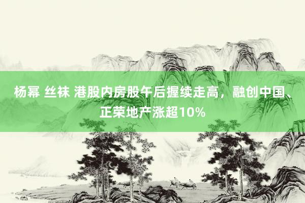 杨幂 丝袜 港股内房股午后握续走高，融创中国、正荣地产涨超10%