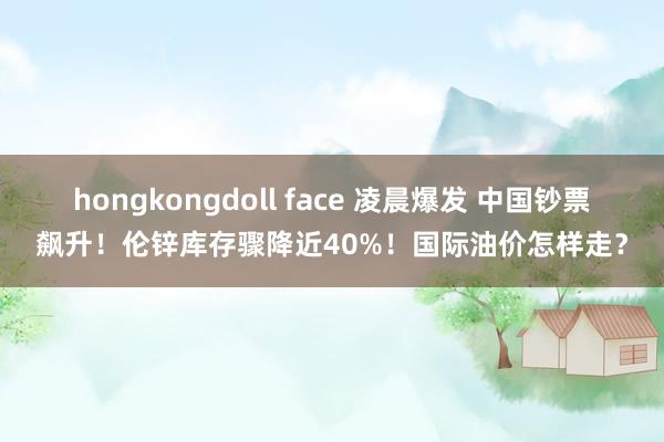 hongkongdoll face 凌晨爆发 中国钞票飙升！伦锌库存骤降近40%！国际油价怎样走？