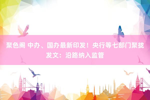 聚色阁 中办、国办最新印发！央行等七部门聚拢发文：沿路纳入监管