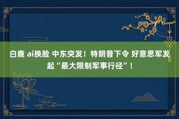 白鹿 ai换脸 中东突发！特朗普下令 好意思军发起“最大限制军事行径”！
