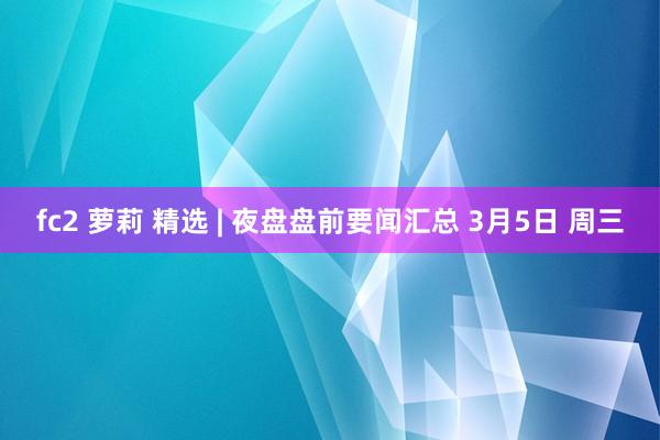 fc2 萝莉 精选 | 夜盘盘前要闻汇总 3月5日 周三