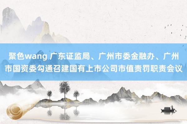 聚色wang 广东证监局、广州市委金融办、广州市国资委勾通召建国有上市公司市值责罚职责会议
