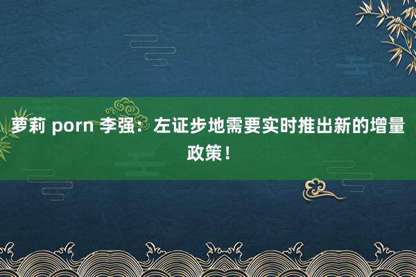 萝莉 porn 李强：左证步地需要实时推出新的增量政策！