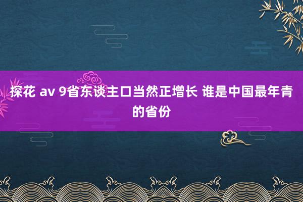 探花 av 9省东谈主口当然正增长 谁是中国最年青的省份