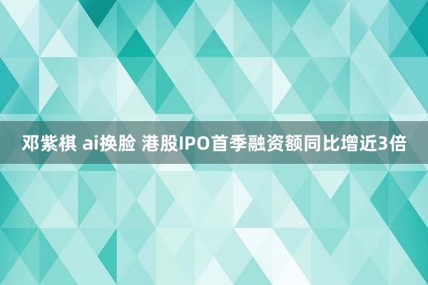 邓紫棋 ai换脸 港股IPO首季融资额同比增近3倍